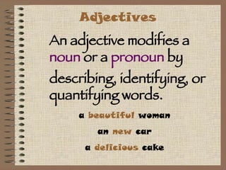 Adjectives An adjective modifies a  noun  or a  pronoun  by describing, identifying, or quantifying words.  a  beautiful  woman an  new  car a  delicious  cake 