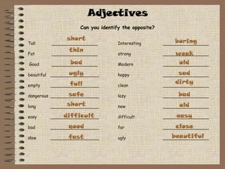 Adjectives Can you identify the opposite? Tall  _________________ Interesting  _________________ Fat  _________________ strong _________________  Good   _________________ Modern _________________ beautiful  __________________ happy _________________ empty __________________ clean _________________ dangerous __________________ lazy _________________ long __________________ new _________________ easy __________________ difficult _________________ bad __________________ far _________________ slow __________________ ugly _________________ short thin bad ugly full safe short difficult good fast boring weak old sad dirty bad old easy close beautiful 