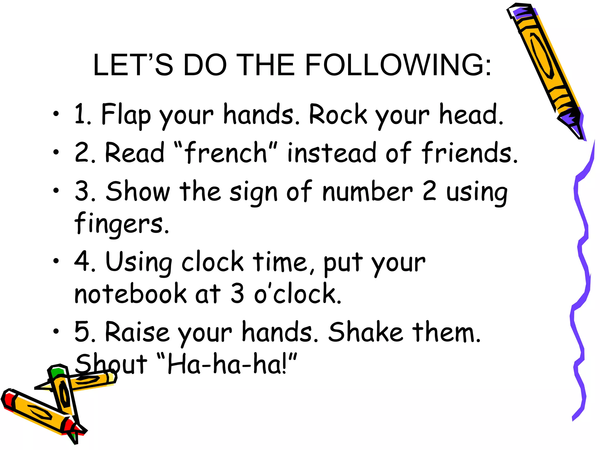 LET’S DO THE FOLLOWING:
• 1. Flap your hands. Rock your head.
• 2. Read “french” instead of friends.
• 3. Show the sign of number 2 using
fingers.
• 4. Using clock time, put your
notebook at 3 o’clock.
• 5. Raise your hands. Shake them.
Shout “Ha-ha-ha!”
 