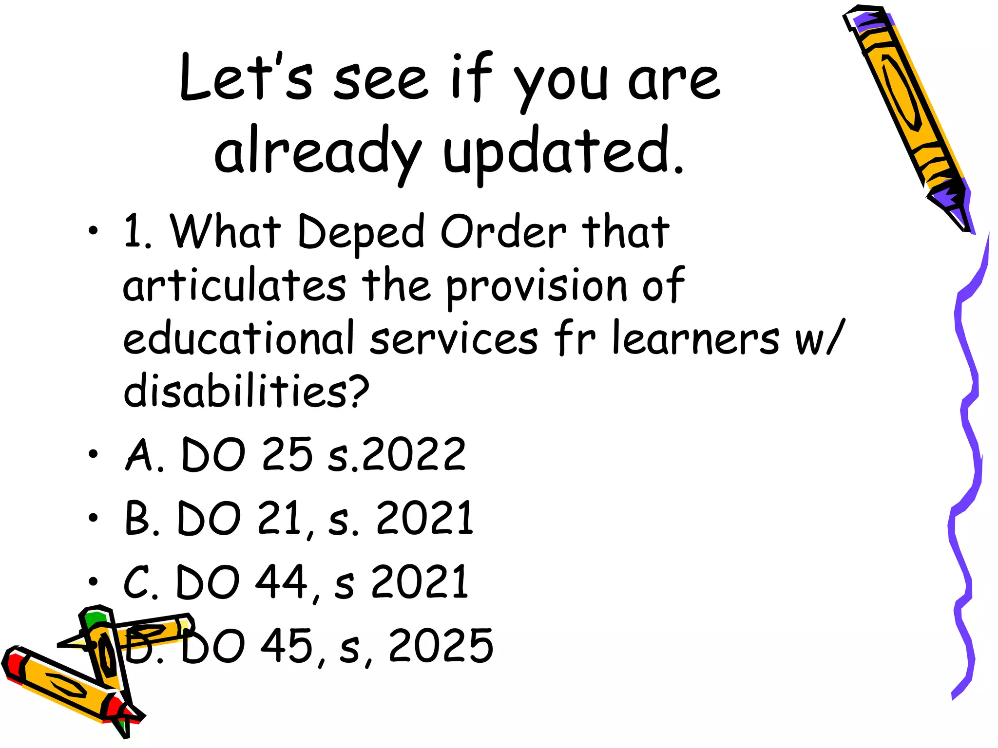 Let’s see if you are
already updated.
• 1. What Deped Order that
articulates the provision of
educational services fr learners w/
disabilities?
• A. DO 25 s.2022
• B. DO 21, s. 2021
• C. DO 44, s 2021
• D. DO 45, s, 2025
 