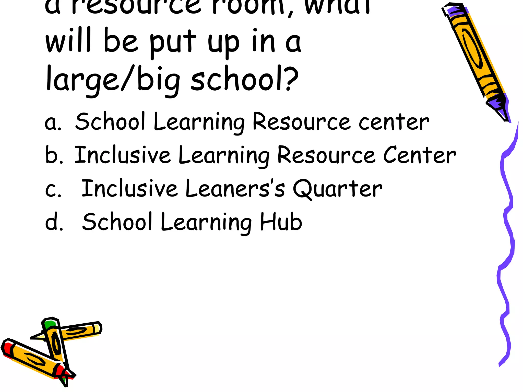 a resource room, what
will be put up in a
large/big school?
a. School Learning Resource center
b. Inclusive Learning Resource Center
c. Inclusive Leaners’s Quarter
d. School Learning Hub
 