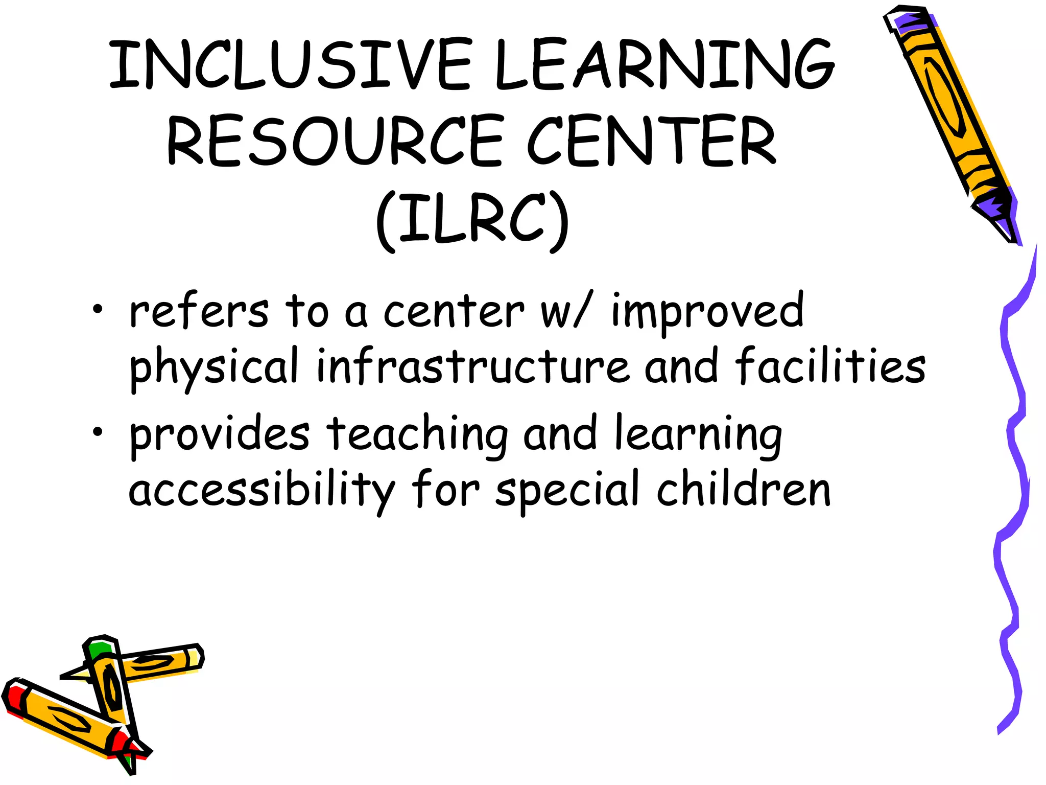 INCLUSIVE LEARNING
RESOURCE CENTER
(ILRC)
• refers to a center w/ improved
physical infrastructure and facilities
• provides teaching and learning
accessibility for special children
 