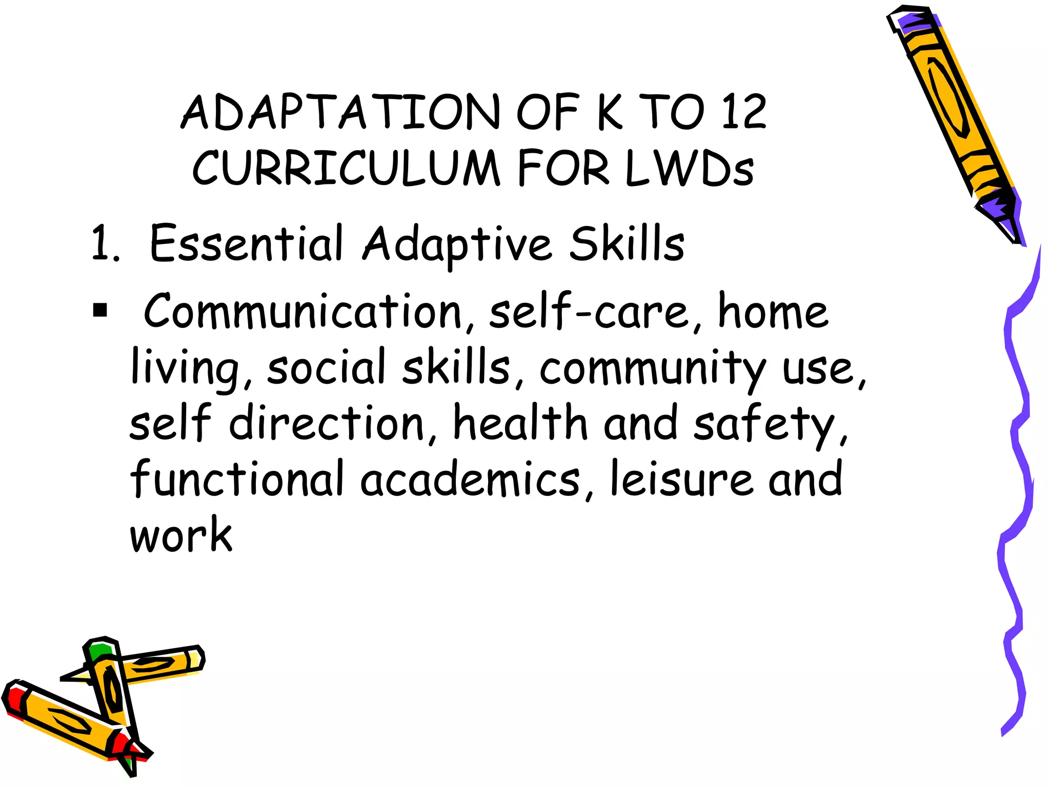 ADAPTATION OF K TO 12
CURRICULUM FOR LWDs
1. Essential Adaptive Skills
 Communication, self-care, home
living, social skills, community use,
self direction, health and safety,
functional academics, leisure and
work
 