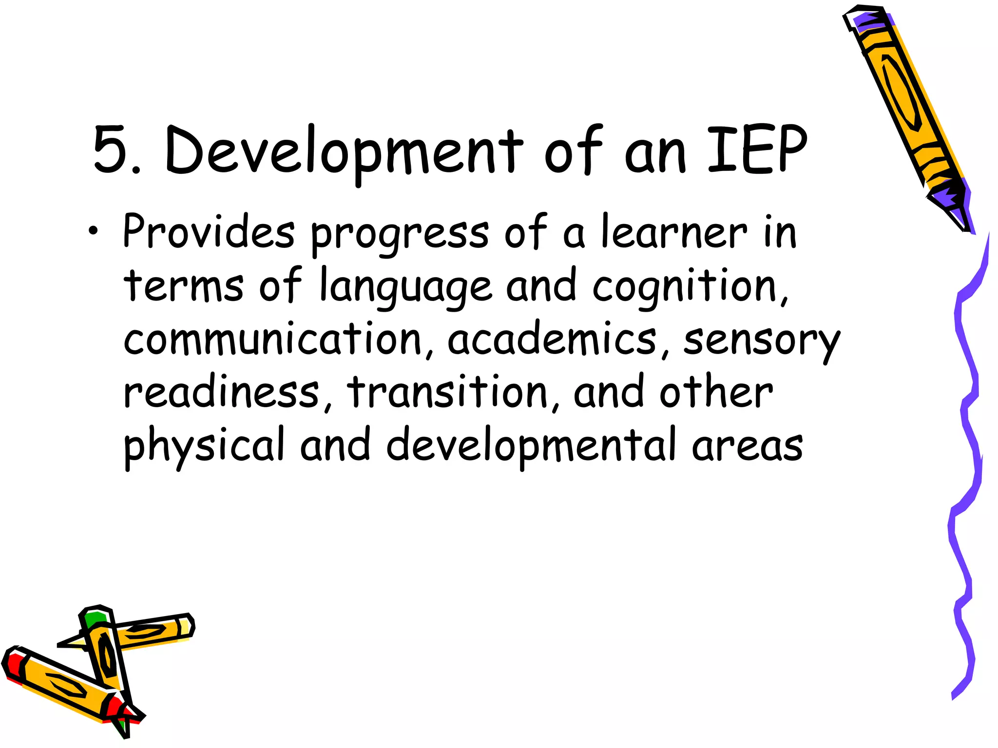 5. Development of an IEP
• Provides progress of a learner in
terms of language and cognition,
communication, academics, sensory
readiness, transition, and other
physical and developmental areas
 