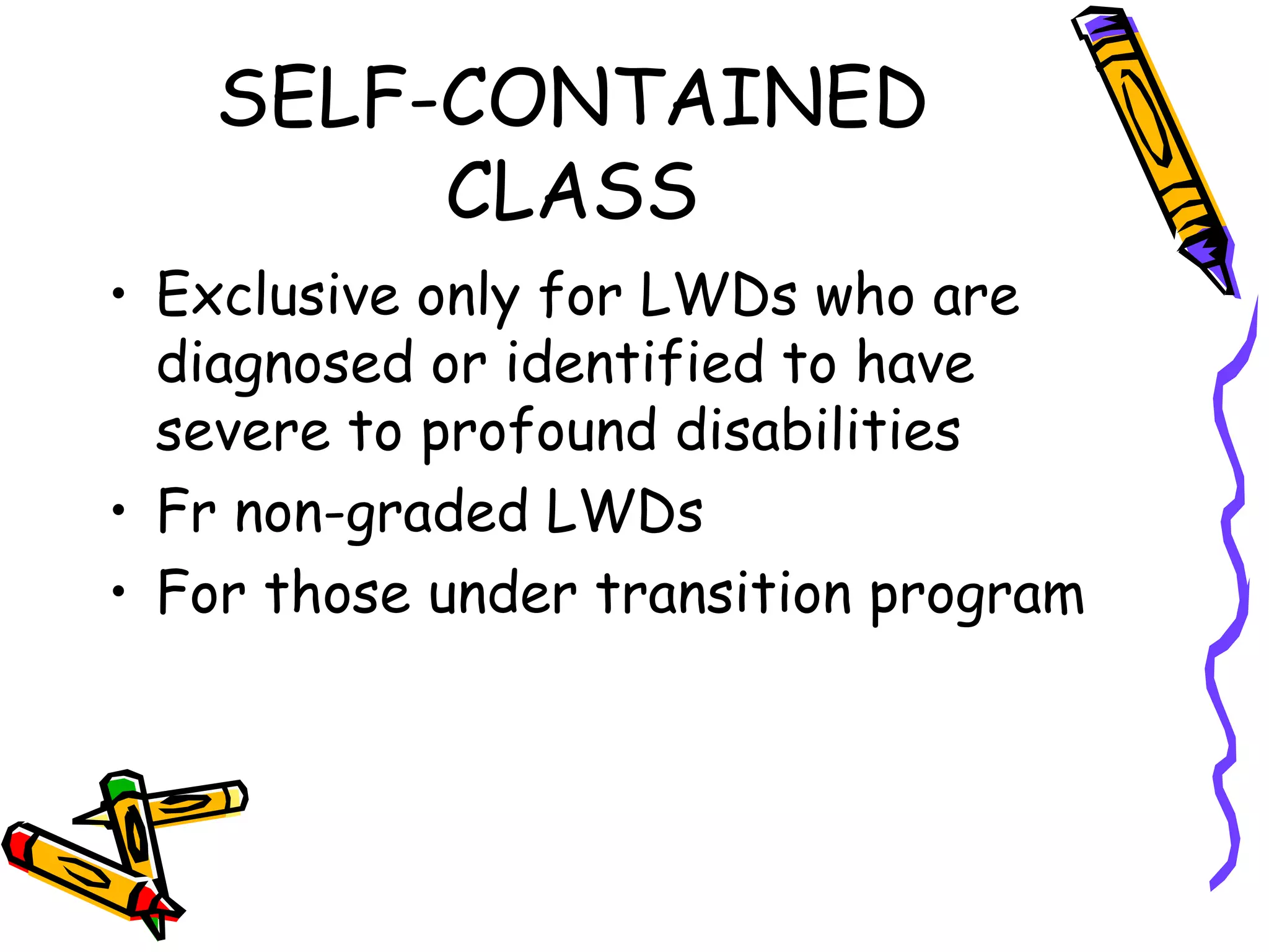 SELF-CONTAINED
CLASS
• Exclusive only for LWDs who are
diagnosed or identified to have
severe to profound disabilities
• Fr non-graded LWDs
• For those under transition program
 