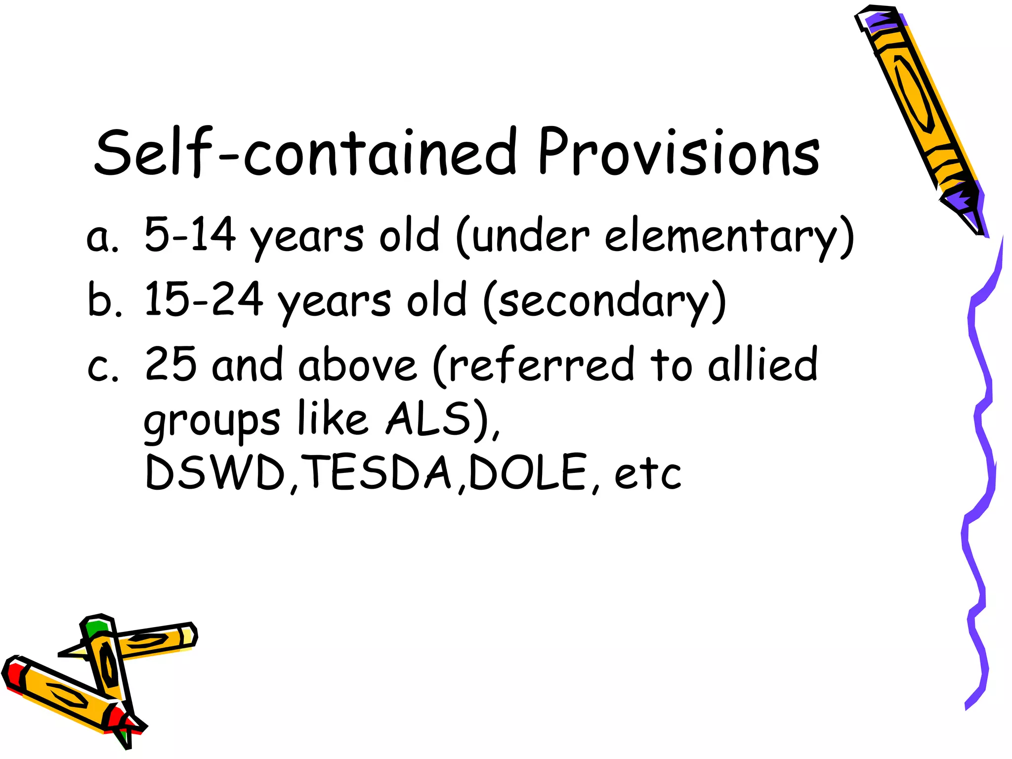 Self-contained Provisions
a. 5-14 years old (under elementary)
b. 15-24 years old (secondary)
c. 25 and above (referred to allied
groups like ALS),
DSWD,TESDA,DOLE, etc
 