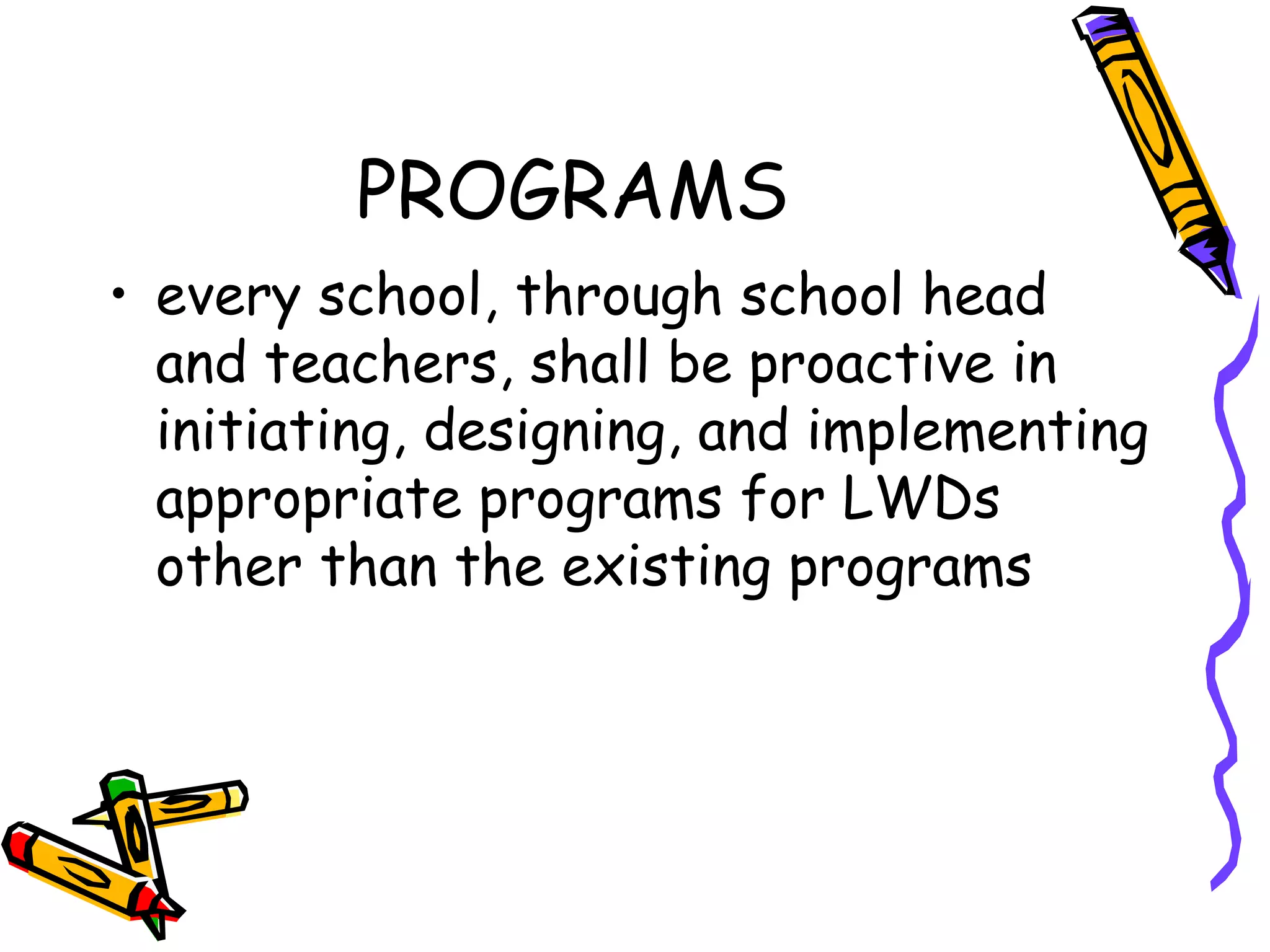 PROGRAMS
• every school, through school head
and teachers, shall be proactive in
initiating, designing, and implementing
appropriate programs for LWDs
other than the existing programs
 
