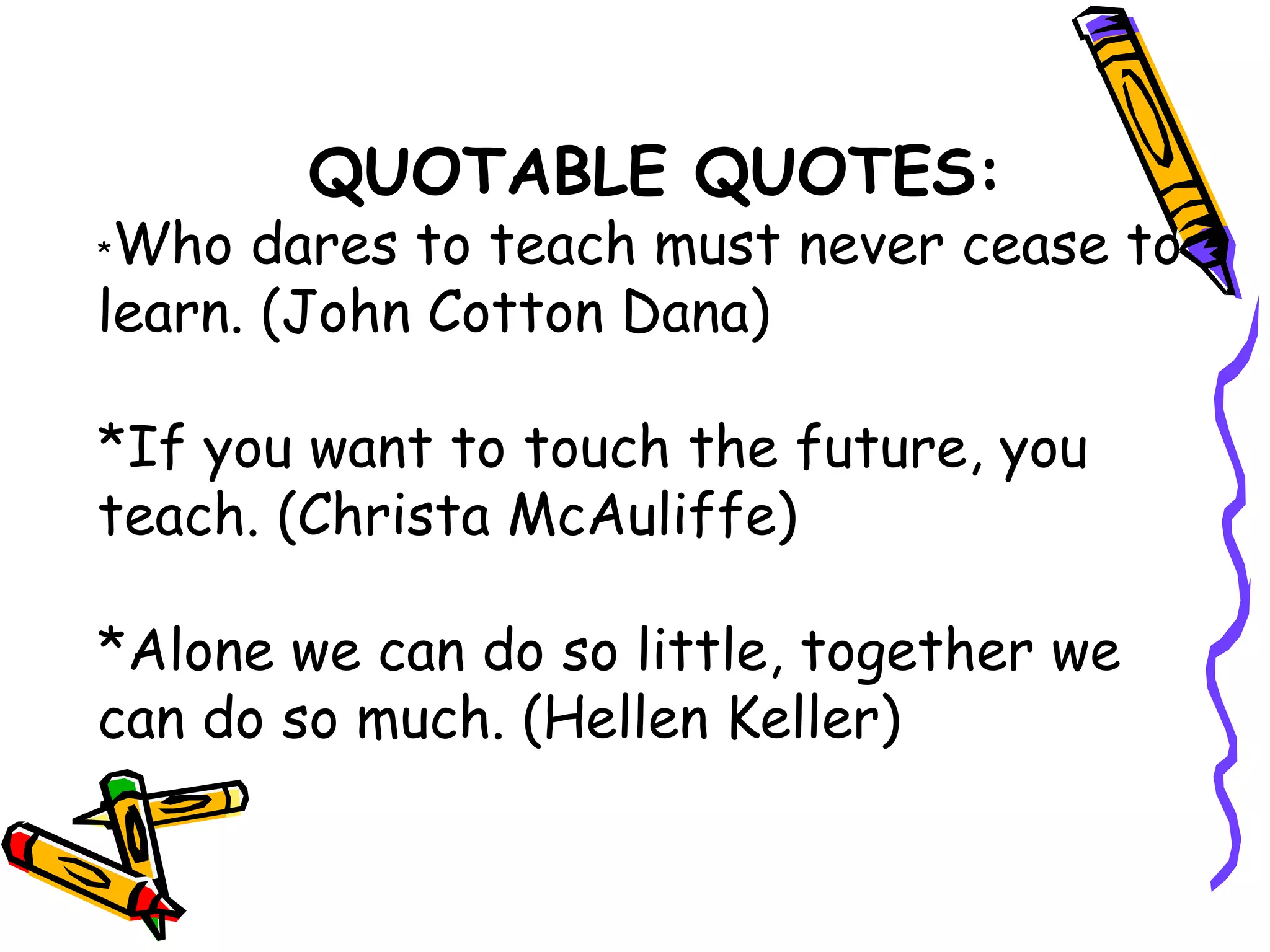 QUOTABLE QUOTES:
*Who dares to teach must never cease to
learn. (John Cotton Dana)
*If you want to touch the future, you
teach. (Christa McAuliffe)
*Alone we can do so little, together we
can do so much. (Hellen Keller)
 