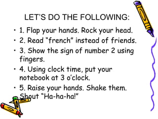 LET’S DO THE FOLLOWING:
• 1. Flap your hands. Rock your head.
• 2. Read “french” instead of friends.
• 3. Show the sign of number 2 using
fingers.
• 4. Using clock time, put your
notebook at 3 o’clock.
• 5. Raise your hands. Shake them.
Shout “Ha-ha-ha!”
 
