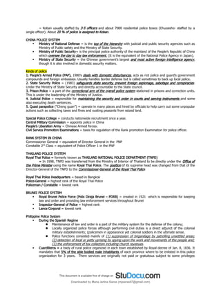 = Koban usually staffed by 3-5 officers and about 7000 residential police boxes (Chuzaisho- staffed by a
single officer). About 20 % of police is assigned to Koban.
CHINA POLICE SYSTEM
 Ministry of National Defense = is the top of the hierarchy with judicial and public security agencies such as
Ministry of Public safety and the Ministry of State Security.
 Ministry of Public Security= is the principal police authority of the mainland of the People’s Republic of China
which oversee the day to day law enforcement. (It is the equivalent of the National Police Agency in Japan).
 Ministry of State Security = the Chinese government’s largest and most active foreign intelligence agency,
though it is also involved in domestic security matters.
Kinds of police
1. People’s Armed Police (PAP), 1980’s deals with domestic disturbances, acts as riot police and guard’s government
compounds and foreign embassies. Usually handles border defense but is called sometimes to back up local police.
2. State Security Police = (1983) safeguards state security, prevent foreign espionage, sabotage and conspiracies.
Under the Ministry of State Security and directly accountable to the State council.
3. Prison Police = a part of the correctional arm of the overall police system stationed in prisons and correction units.
This is under the leadership of the Ministry of Justice.
4. Judicial Police = responsible for maintaining the security and order in courts and serving instruments and some
also executing death sentences.
5. Quasi parapolice (“Cheng guan”) = operate in many places and hired by officials to help carry out some unpopular
actions such as collecting taxes and fines and ousting peasants from seized land.
Special Police College = conducts nationwide recruitment once a year.
Central Military Commission = appoints police in China
People’s Liberation Army = Chinese Armed forces.
Civil Service Promotion Examinations = basis for regulation of the Rank promotion Examination for police officer.
RANK SYSTEM IN CHINA
Commissioner General = equivalent of Director General in the PNP
Constable 2nd
Class = equivalent of Police Officer 1 in the PNP
THAILAND POLICE SYSTEM
Royal Thai Police = formerly known as THAILAND NATIONAL POLICE DEPARTMENT (TNPD)
= In 1998, TNPD was transferred from the Ministry of Interior of Thailand to be directly under the Office of
the Prime Minister using the name Royal Thai Police. The position of its supreme head was changed from that of the
Director-General of the TNPD to the Commissioner-General of the Royal Thai Police
Royal Thai Police Headquarters = based in Bangkok
Police-General = highest rank of the Royal Thai Police
Policeman / Constable = lowest rank
BRUNEI POLICE SYSTEM
 Royal Brunei Police Force (Polis Diraja Brunei – PDRB) = created in 1921 which is responsible for keeping
law and order and providing law enforcement services throughout Brunei
 Inspector-General of Police = highest rank
 Lance Corporal = lowest rank
Philippine Police System
 During the Spanish Regime
 Maintenance of law and order is a part of the military system for the defense of the colony;
 Locally organized police forces although performing civil duties is a direct adjunct of the colonial
military establishments; (policemen in appearance yet colonial soldiers in the ultimate sense.
 Police functions consisted mainly of (1) suppression of brigandage by patrolling unsettled areas;
(2) detection of local or petty uprising by spying upon the work and movements of the people and;
(3) the enforcement of tax collection including church revenues.
 Cuardilleros = a body of rural police organized in each town established by Royal decree of Jan. 8, 1836. It
mandates that 5% of the able bodied male inhabitants of each province where to be enlisted in this police
organization for 3 years. There services are originally not paid or gratuitous subject to some privileges
Downloaded by Maria Jerlina Sieras (mjsieras97@gmail.com)
lOMoARcPSD|16865365
 