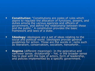 Constitution:  “Constitutions are codes of rules which aspire to regulate the allocation of functions, powers, and duties among the various agencies and officers of government, and define the relationship between these and the public.” A constitution provides the basic framework and laws of a state.  Ideology:  ideologies are a set of ideas relating to the social and political world. Ideologies provide general guidelines for action. Those are the words in –isms such as liberalism, conservatism, socialism, henceforth… Regime  (different meanings): In the pejorative and narrower sense, dictatorship – Yet, in the broader sense has to deal with the type of actors, form of leadership, and policies implemented by a specific government.  