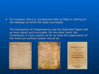 For instance, the U.S. Constitution tells us little or nothing on the ideology on which the state was based.  The Declaration of Independence and the Federalist Papers tell us more about such principles. On the other hand, the Constitution is more explicit as far as what the organization of the American political system should be.  