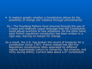 It matters greatly whether a Constitution allows for the possibility of change (for instance through amendments) Ex.: The Founding Fathers have ensured through the use of a loose and relatively vague language that the Constitution could adjust overtime to new situations. On the other hand, each French republican constitution has been written in a rigid way, leaving no margin for change.  As a result, the U.S. has broken the record of longevity for a constitution (since 1787). France instead has had five Republican constitutions often separated by different regime experiments (return to monarchy, two empires, and Vichy during WWII). Current talks about a 6 th  Constitution 