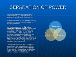 SEPARATION OF POWER Centralized power (a high level of centralization) / Concentration of power (in one branch for instance) Both were seen as bad and potentially dangerous for democracies by the founding fathers As a consequence, to  fight the centralization of power , power was distributed equally with the states balancing the power of the federal government. A new capital was created instead of staying in the old city of Philadelphia to avoid the primacy of one city over the others. In like manner, each state administrative center was not the major city but a rather medium-size city At the federal level, the Constitution envisioned the separation of power providing a subtle balance between the executive, legislative, and judiciary branches, each overseeing the two others (checks and balances) Executive Legislative Judiciary 