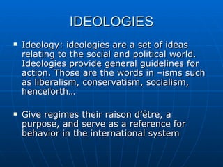 IDEOLOGIES Ideology: ideologies are a set of ideas relating to the social and political world. Ideologies provide general guidelines for action. Those are the words in –isms such as liberalism, conservatism, socialism, henceforth… Give regimes their raison d’être, a purpose, and serve as a reference for behavior in the international system 