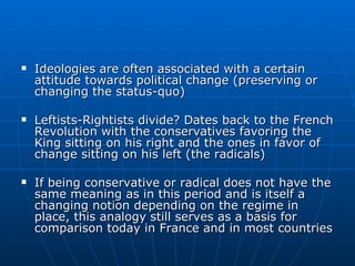 Ideologies are often associated with a certain attitude towards political change (preserving or changing the status-quo) Leftists-Rightists divide? Dates back to the French Revolution with the conservatives favoring the King sitting on his right and the ones in favor of change sitting on his left (the radicals) If being conservative or radical does not have the same meaning as in this period and is itself a changing notion depending on the regime in place, this analogy still serves as a basis for comparison today in France and in most countries 