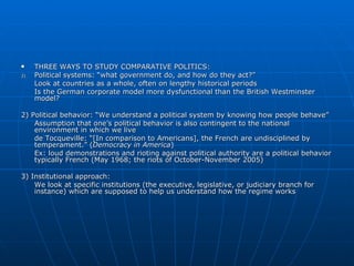 THREE WAYS TO STUDY COMPARATIVE POLITICS:  Political systems: “what government do, and how do they act?” Look at countries as a whole, often on lengthy historical periods Is the German corporate model more dysfunctional than the British Westminster model?  2) Political behavior: “We understand a political system by knowing how people behave” Assumption that one’s political behavior is also contingent to the national environment in which we live de Tocqueville: “[In comparison to Americans], the French are undisciplined by temperament.” ( Democracy in America ) Ex: loud demonstrations and rioting against political authority are a political behavior typically French (May 1968; the riots of October-November 2005) 3) Institutional approach:  We look at specific institutions (the executive, legislative, or judiciary branch for instance) which are supposed to help us understand how the regime works 