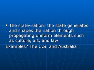 The state-nation: the state generates and shapes the nation through propagating uniform elements such as culture, art, and law Examples? The U.S. and Australia 