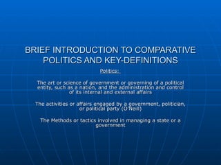 BRIEF INTRODUCTION TO COMPARATIVE POLITICS AND KEY-DEFINITIONS Politics:  The art or science of government or governing of a political entity, such as a nation, and the administration and control of its internal and external affairs The activities or affairs engaged by a government, politician, or political party (O’Neill) The Methods or tactics involved in managing a state or a government 