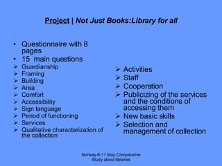 Project  |  Not Just Books:Library for all Questionnaire with 8 pages  15  main questions Guardianship Framing Building Area Comfort Accessibility Sign language Period of functioning Services Qualitative characterization of the collection Activities Staff Cooperation Publicizing of the services and the conditions of accessing them  New basic skills Selection and management of collection Norway-8-11 May Comparative Study about libraries 