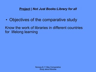 Project  |  Not Just Books:Library for all Objectives of the comparative study Norway-8-11 May Comparative Study about libraries Know the work of libraries in different countries for  lifelong learning 