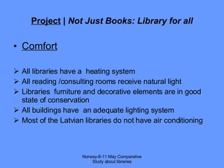 Project  |  Not Just Books: Library for all Comfort All libraries have a  heating system All reading /consulting rooms receive natural light Libraries  furniture and decorative elements are in good state of conservation All buildings have  an adequate lighting system  Most of the Latvian libraries do not have air conditioning Norway-8-11 May Comparative Study about libraries 