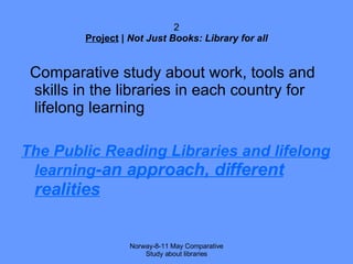 2 Project  |  Not Just Books: Library for all Comparative study about work, tools and skills in the libraries in each country for lifelong learning The Public Reading Libraries and lifelong learning -an approach, different realities Norway-8-11 May Comparative Study about libraries 