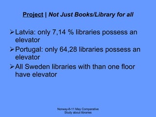 Project  |  Not Just Books/Library for all Latvia: only 7,14 % libraries possess an elevator Portugal: only 64,28 libraries possess an elevator All Sweden libraries with than one floor have elevator Norway-8-11 May Comparative Study about libraries 