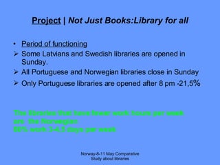 Project  |  Not Just Books:Library for all Period of functioning Some Latvians and Swedish libraries are opened in Sunday. All Portuguese and Norwegian libraries close in Sunday Only Portuguese libraries are opened after 8 pm -21,5 % Norway-8-11 May Comparative Study about libraries The libraries that have fewer work hours per week are  the Norwegian  80% work 3-4,5 days per week 