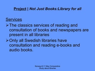 Project  |  Not Just Books:Library for all Services The classics services of reading and consultation of books and newspapers are present in all libraries Only all Swedish libraries have consultation and reading e-books and audio books. Norway-8-11 May Comparative Study about libraries 