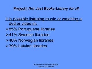 Project  |  Not Just Books:Library for all It is possible listening music or watching a dvd or video in:  85% Portuguese libraries  41% Swedish libraries 40% Norwegian libraries  39% Latvian libraries Norway-8-11 May Comparative Study about libraries 