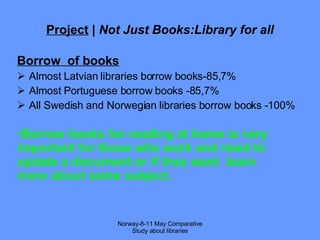 Project  |  Not Just Books:Library for all Borrow  of books Almost Latvian libraries borrow books-85,7% Almost Portuguese borrow books -85,7% All Swedish and Norwegian libraries borrow books -100% Norway-8-11 May Comparative Study about libraries Borrow books for reading at home is very important for those who work and need to update a document or if they want  learn more about some subject. 