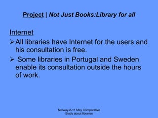 Project  |  Not Just Books:Library for all Internet All libraries have Internet for the users and his consultation is free. Some libraries in Portugal and Sweden enable  its consultation outside the hours of work. Norway-8-11 May Comparative Study about libraries 