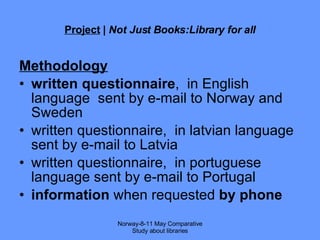 Project  |  Not Just Books:Library for all Methodology written questionnaire ,  in English language  sent by e-mail to Norway and Sweden written questionnaire,  in latvian language sent by e-mail to Latvia written questionnaire,  in portuguese language sent by e-mail to Portugal information  when requested  by phone Norway-8-11 May Comparative Study about libraries 