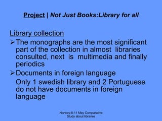 Project  |  Not Just Books:Library for all Library collection The monographs are the most significant part of the collection in almost  libraries consulted, next  is  multimedia and finally periodics Documents in foreign language Only 1 swedish library and 2 Portuguese do not have documents in foreign language Norway-8-11 May Comparative Study about libraries 