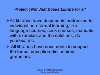 Project  |  Not Just Books:Library for all All libraries have  documents addressed to individual non-formal learning, like language courses, cook courses, manuals with exercises and the solutions,  do yourself,  etc . All libraries have documents to support the formal education-dictionaires, grammars. Norway-8-11 May Comparative Study about libraries 