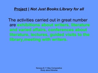 Project  |  Not Just Books:Library for all The activities carried out in great number are  exhibitions about writers, literature and varied affairs, conferences about literature, lectures, guided visits to the library,meeting with writers. Norway-8-11 May Comparative Study about libraries 