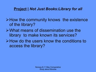Project  |  Not Just Books:Library for all How the community knows  the existence of the library? What means of dissemination use the library  to make known its services? How do the users know the conditions to access the library? Norway-8-11 May Comparative Study about libraries 