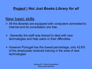 Project  |  Not Just Books:Library for all New basic skills All the libraries are equipped with computers connected to Internet and its consultation are free. G enerally the staff was trained to deal with new technologies and help users in their difficulties  However Portugal has the lowest percentage, only 42.8% of the employees received training in the area of new technologies Norway-8-11 May Comparative Study about libraries 