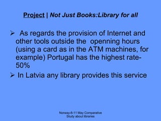 Project  |  Not Just Books:Library for all As regards the provision of Internet and other tools outside the  openning hours  (using a card as in the ATM machines, for example) Portugal has the highest rate-50% In Latvia any library provides this service Norway-8-11 May Comparative Study about libraries 