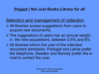 Project  |  Not Just Books:Library for all Selection and management of collection All libraries accept suggestions from users to acquire new documents. The suggestions of users has an annual weight,  in  the new acquisitions, between 0.5% and 6% All libraries inform the user of the intended document admission. Portugal and Latvia prefer the telephone, Sweden and Norway prefer the e-mail to contact the user. Norway-8-11 May Comparative Study about libraries 