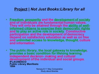 Project  |  Not Just Books:Library for all Freedom ,  prosperity   and the  development of society  and of individuals are fundamental human values. They will only be attained through the  ability of well-informed citizens to exercise their democratic rights  and  to play an active role in society . Constructive participation and the development of democracy depend on satisfactory education as well as on free and  unlimited access to knowledge, thought , culture and information.  The public   library, the local gateway to knowledge ,  provides a basic condition for lifelong learning , independent decision- making and cultural development of the individual and social groups .   IFLA/UNESCO Public Library Manifesto 1994 Norway-8-11 May Comparative Study about libraries 