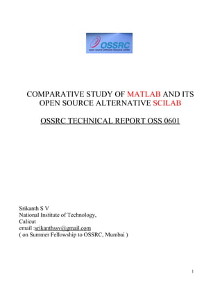 COMPARATIVE STUDY OF MATLAB AND ITS
OPEN SOURCE ALTERNATIVE SCILAB
OSSRC TECHNICAL REPORT OSS 0601
Srikanth S V
National Institute of Technology,
Calicut
email :srikanthssv@gmail.com
( on Summer Fellowship to OSSRC, Mumbai )
1
 