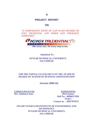 A
PROJECT REPORT
ON
“A COMPARATIVE STUDY OF ULIP PLANS OFFERED BY
ICICI PRUDENTIAL AND OTHER LIFE INSURANCE
COMPANIES”
Submitted To:
PUNJAB TECHNICAL UNIVERSITY,
JALANDHAR
FOR THE PARTIAL FULFILLMENT OF THE AWARD OF
DEGREE OF MASTER OF BUSINESS ADMINISTRATION
(Session 2008-10)
UNDER GUIDANCE OF: SUBMITTED BY;
Mrs. Sukhmeet kaur Dixit Kumar
Roll No. : 80906317020
SVIET
Contact no. - 09017076571
SWAMI VIVEKNAND INSTITUTE OF ENGINEERING AND
TECHNOLOGY
PUNJAB TECHNICAL UNIVERSITY,
JALANDHAR
 