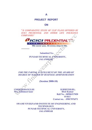 A

                     PROJECT REPORT

                            ON

      “A COMPARATIVE STUDY OF ULIP PLANS OFFERED BY
      ICICI PRUDENTIAL     AND    OTHER    LIFE   INSURANCE
      COMPANIES”




                        Submitted To:
              PUNJAB TECHNICAL UNIVERSITY,
                      JALANDHAR




    FOR THE PARTIAL FULFILLMENT OF THE AWARD OF
    DEGREE OF MASTER OF BUSINESS ADMINISTRATION


                       (Session 2008-10)


UNDER GUIDANCE OF:                         SUBMITTED BY;
Mrs. Sukhmeet kaur                           Dixit Kumar
                                       Roll No. : 80906317020
                                               SVIET
                                    Contact no. - 09017076571

  SWAMI VIVEKNAND INSTITUTE OF ENGINEERING AND
                  TECHNOLOGY
          PUNJAB TECHNICAL UNIVERSITY,
                   JALANDHAR
 