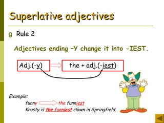 Superlative adjectivesSuperlative adjectives
g Rule 2
Adjectives ending –Y change it into -IEST.
Adj.(-y) the + adj.(-iest)
Example:
funny the funniest
Krusty is the funniest clown in Springfield.
 