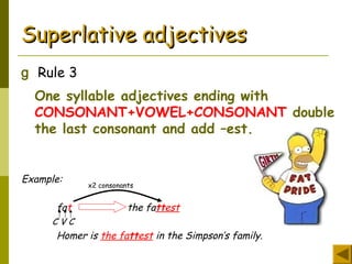 Superlative adjectivesSuperlative adjectives
g Rule 3
One syllable adjectives ending with
CONSONANT+VOWEL+CONSONANT double
the last consonant and add –est.
Example:
fat the fattest
C V C
Homer is the fattest in the Simpson’s family.
x2 consonants
 