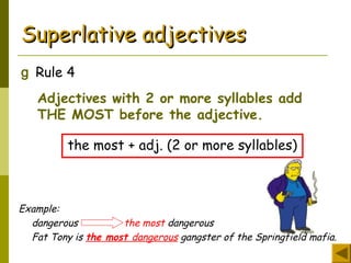 Superlative adjectivesSuperlative adjectives
g Rule 4
Adjectives with 2 or more syllables add
THE MOST before the adjective.
the most + adj. (2 or more syllables)
Example:
dangerous the most dangerous
Fat Tony is the most dangerous gangster of the Springfield mafia.
 