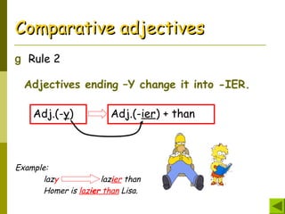 Comparative adjectivesComparative adjectives
g Rule 2
Adjectives ending –Y change it into -IER.
Adj.(-y) Adj.(-ier) + than
Example:
lazy lazier than
Homer is lazier than Lisa.
 