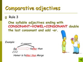 Comparative adjectivesComparative adjectives
g Rule 3
One syllable adjectives ending with
CONSONANT+VOWEL+CONSONANT double
the last consonant and add –er.
Example:
fat fatter than
C V C
Homer is fatter than Marge
x2 consonants
 